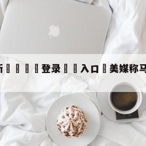 💥最新🍖登录⛔️入口⛎美媒称马斯克想做的APP像微信