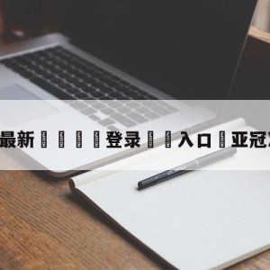 💥最新🍖登录⛔️入口⛎亚冠决赛直播