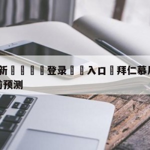 💥最新🍖登录⛔️入口⛎拜仁慕尼黑vs沃尔夫斯堡赛前预测