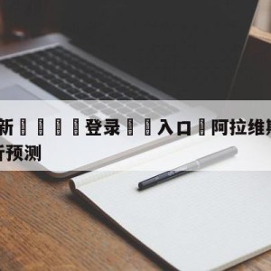 💥最新🍖登录⛔️入口⛎阿拉维斯vs比利亚雷亚尔分析预测