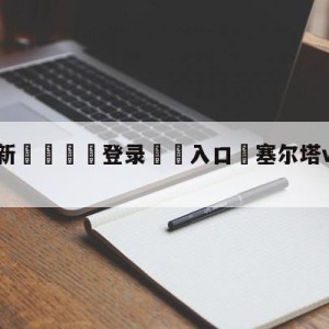 💥最新🍖登录⛔️入口⛎塞尔塔vs皇家社会对阵预测