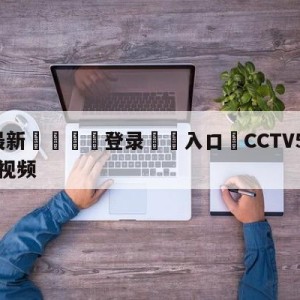 💥最新🍖登录⛔️入口⛎CCTV5卡塔尔世界杯决赛视频