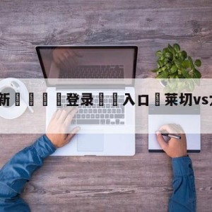 💥最新🍖登录⛔️入口⛎莱切vs尤文图斯赛前预测