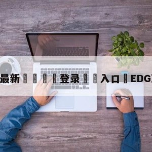 💥最新🍖登录⛔️入口⛎EDG决赛加油