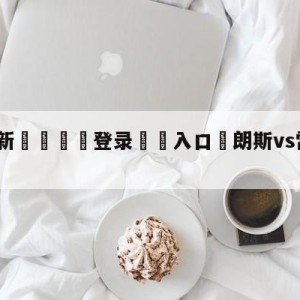 💥最新🍖登录⛔️入口⛎朗斯vs雷恩分析预测