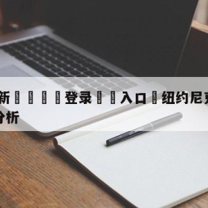 💥最新🍖登录⛔️入口⛎纽约尼克斯vs费城76人盘口分析