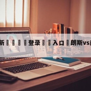 💥最新🍖登录⛔️入口⛎朗斯vs南特阵容预测