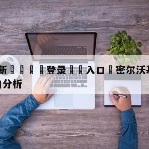 💥最新🍖登录⛔️入口⛎密尔沃基雄鹿vs金州勇士盘口分析