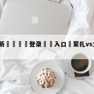 💥最新🍖登录⛔️入口⛎蒙扎vs尤文图斯阵容预测