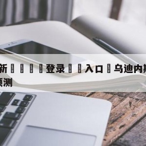 💥最新🍖登录⛔️入口⛎乌迪内斯vs萨勒尼塔纳竞彩预测