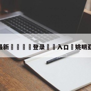 💥最新🍖登录⛔️入口⛎姚明亚篮联主席