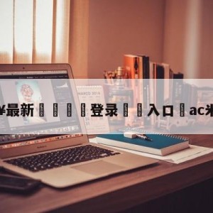 💥最新🍖登录⛔️入口⛎ac米兰转会