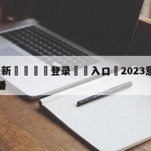 💥最新🍖登录⛔️入口⛎2023意甲赛程赛事比分直播