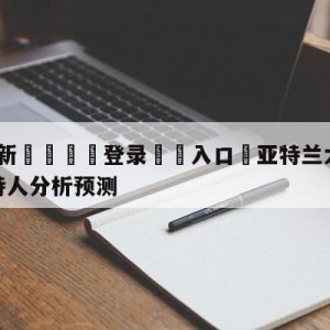 💥最新🍖登录⛔️入口⛎亚特兰大老鹰vs波士顿凯尔特人分析预测