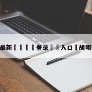 💥最新🍖登录⛔️入口⛎胡明轩是单亲