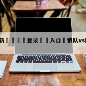 💥最新🍖登录⛔️入口⛎狼队vs阿斯顿维拉阵容预测