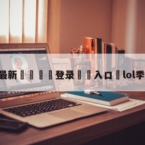 💥最新🍖登录⛔️入口⛎lol季后赛决赛