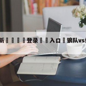 💥最新🍖登录⛔️入口⛎狼队vs伯恩茅斯赛前预测