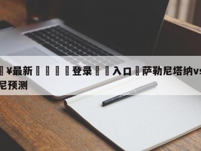 💥最新🍖登录⛔️入口⛎萨勒尼塔纳vs弗洛西诺尼预测