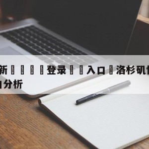 💥最新🍖登录⛔️入口⛎洛杉矶快船vs洛杉矶湖人盘口分析