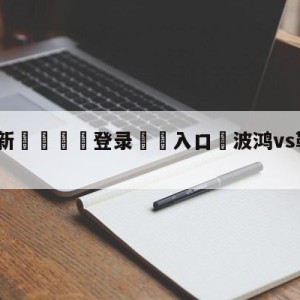 💥最新🍖登录⛔️入口⛎波鸿vs勒沃库森分析预测