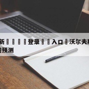 💥最新🍖登录⛔️入口⛎沃尔夫斯堡vs拜仁慕尼黑前瞻预测