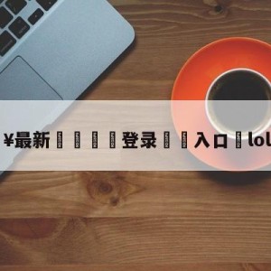 💥最新🍖登录⛔️入口⛎lol表演赛