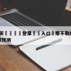 💥最新🍖登录⛔️入口⛎那不勒斯vs萨勒尼塔纳大小球预测