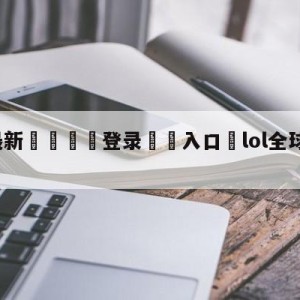 💥最新🍖登录⛔️入口⛎lol全球总决赛直播