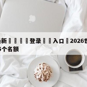 💥最新🍖登录⛔️入口⛎2026世界杯亚洲区将有8.5个名额