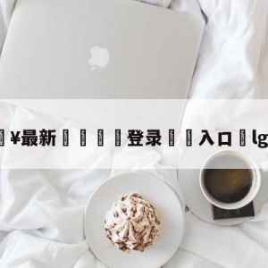 💥最新🍖登录⛔️入口⛎lgd直播