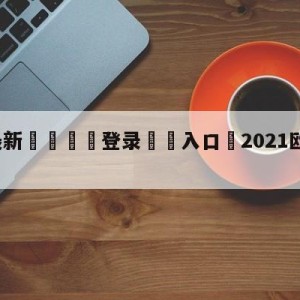 💥最新🍖登录⛔️入口⛎2021欧冠最新比分