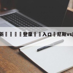 💥最新🍖登录⛔️入口⛎尼斯vs摩纳哥赛前预测