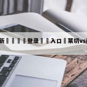 💥最新🍖登录⛔️入口⛎莱切vs萨勒尼塔纳预测