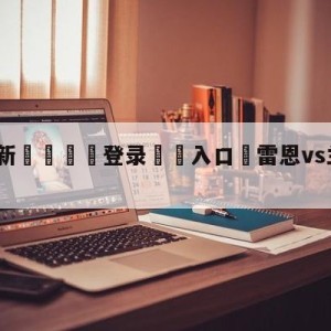 💥最新🍖登录⛔️入口⛎雷恩vs兰斯赛前预测