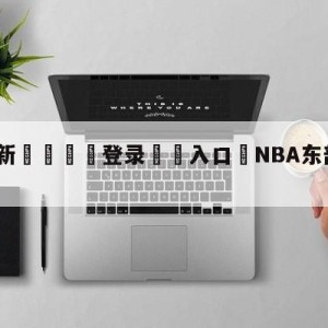 💥最新🍖登录⛔️入口⛎NBA东部季后赛首轮对阵