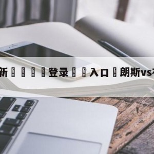 💥最新🍖登录⛔️入口⛎朗斯vs布雷斯特前瞻预测