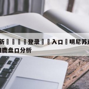 💥最新🍖登录⛔️入口⛎明尼苏达森林狼vs密尔沃基雄鹿盘口分析