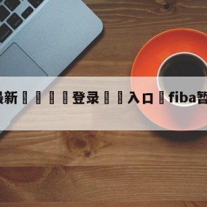 💥最新🍖登录⛔️入口⛎fiba暂停所有赛事