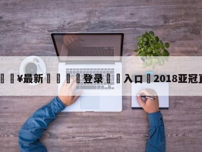 💥最新🍖登录⛔️入口⛎2018亚冠直播