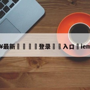 💥最新🍖登录⛔️入口⛎iem上海站