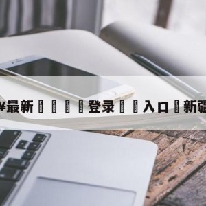 💥最新🍖登录⛔️入口⛎新疆广汇吧