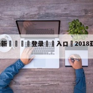 💥最新🍖登录⛔️入口⛎2018亚运会男篮决赛