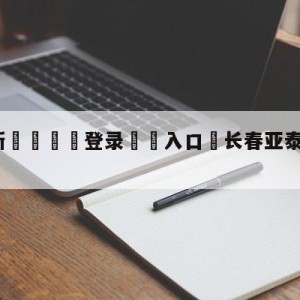 💥最新🍖登录⛔️入口⛎长春亚泰大连人分析预测