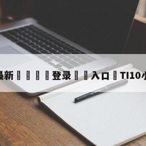 💥最新🍖登录⛔️入口⛎TI10小组赛积分