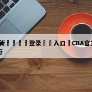 💥最新🍖登录⛔️入口⛎CBA官宣乐透抽签6月7日举行