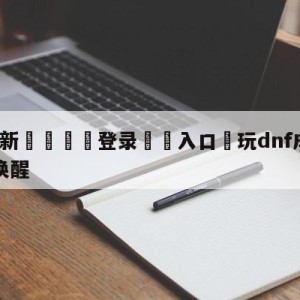 💥最新🍖登录⛔️入口⛎玩dnf成植物人无影剑将其唤醒