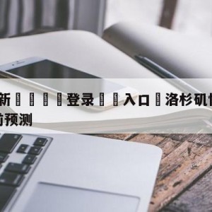 💥最新🍖登录⛔️入口⛎洛杉矶快船vs洛杉矶湖人赛前预测