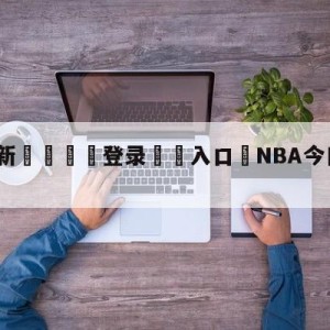 💥最新🍖登录⛔️入口⛎NBA今日最新消息全部