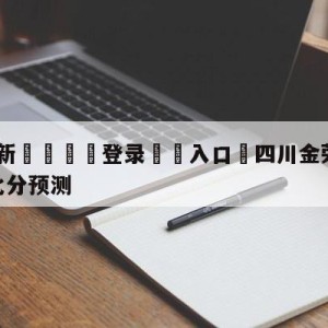 💥最新🍖登录⛔️入口⛎四川金荣实业vs苏州肯帝亚比分预测